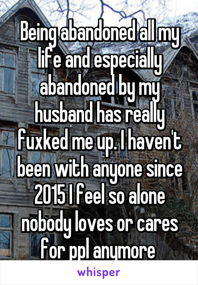 Being abandoned all my life and especially abandoned by my husband has really fuxked me up. I haven't been with anyone since 2015 I feel so alone nobody loves or cares for ppl anymore 