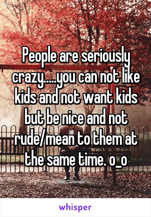 People are seriously crazy.....you can not like kids and not want kids but be nice and not rude/mean to them at the same time. o_o