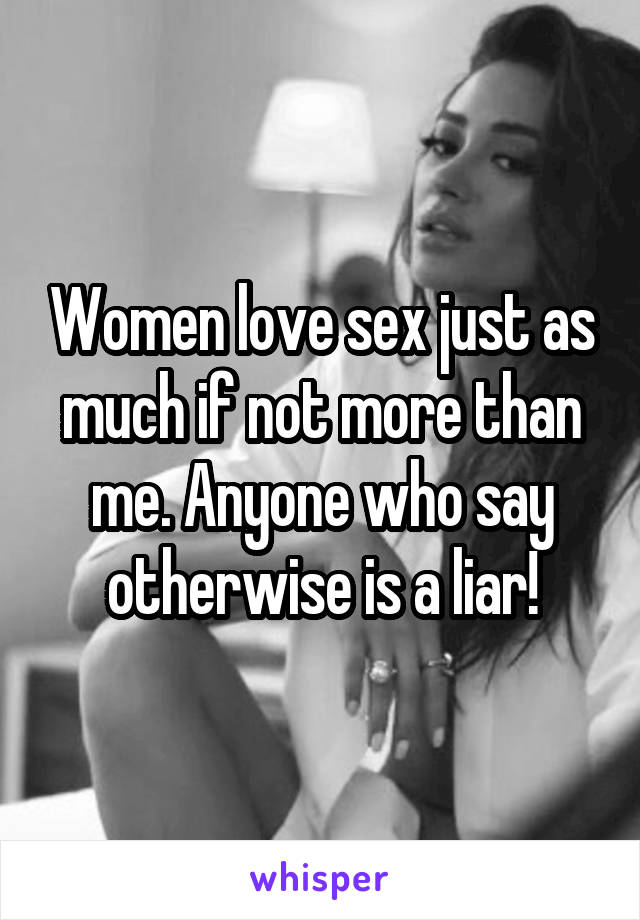 Women love sex just as much if not more than me. Anyone who say otherwise is a liar!