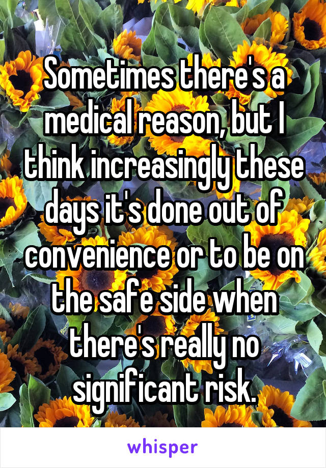 Sometimes there's a medical reason, but I think increasingly these days it's done out of convenience or to be on the safe side when there's really no significant risk.