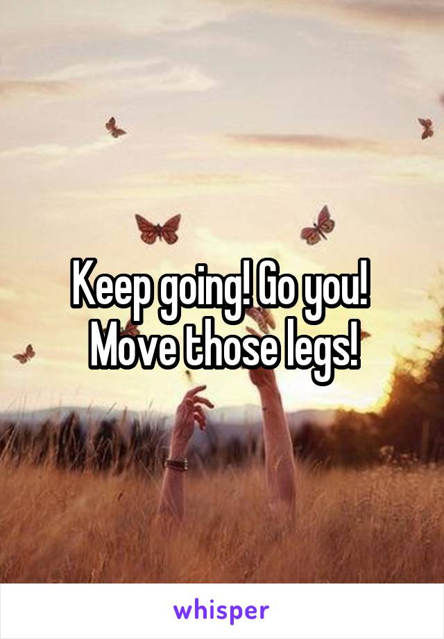 Keep going! Go you!  Move those legs!