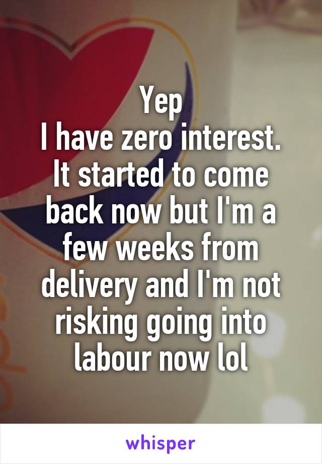 Yep
I have zero interest.
It started to come back now but I'm a few weeks from delivery and I'm not risking going into labour now lol