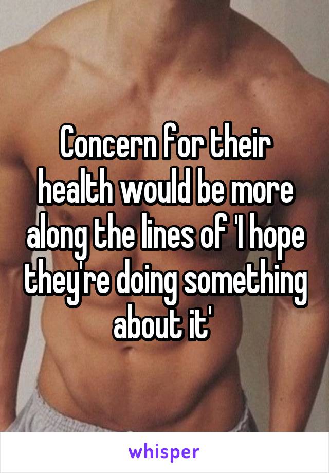 Concern for their health would be more along the lines of 'I hope they're doing something about it' 