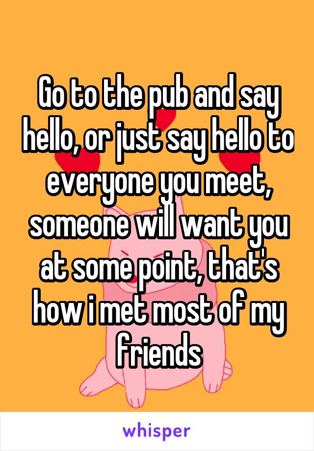 Go to the pub and say hello, or just say hello to everyone you meet, someone will want you at some point, that's how i met most of my friends