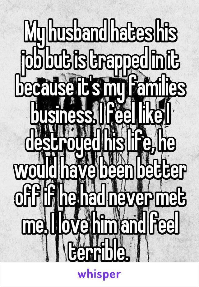 My husband hates his job but is trapped in it because it's my families business. I feel like I destroyed his life, he would have been better off if he had never met me. I love him and feel terrible. 