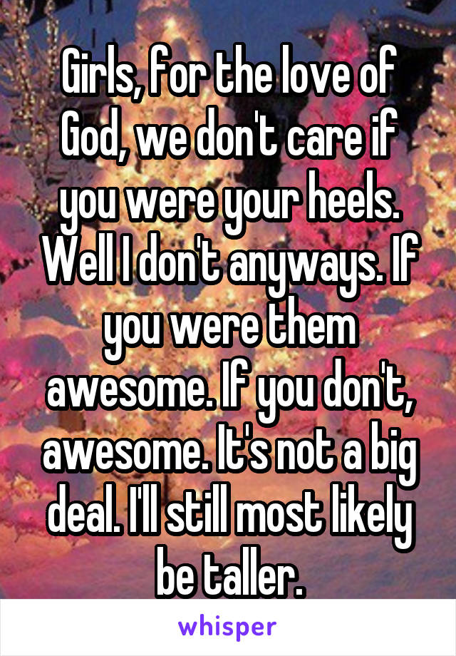 Girls, for the love of God, we don't care if you were your heels. Well I don't anyways. If you were them awesome. If you don't, awesome. It's not a big deal. I'll still most likely be taller.