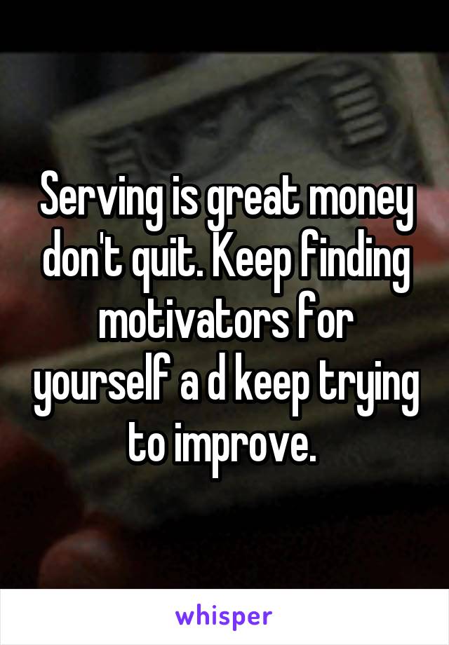 Serving is great money don't quit. Keep finding motivators for yourself a d keep trying to improve. 