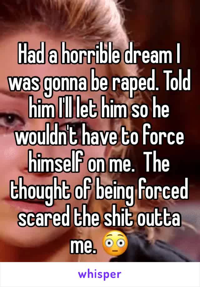 Had a horrible dream I was gonna be raped. Told him I'll let him so he wouldn't have to force himself on me.  The thought of being forced scared the shit outta me. 😳