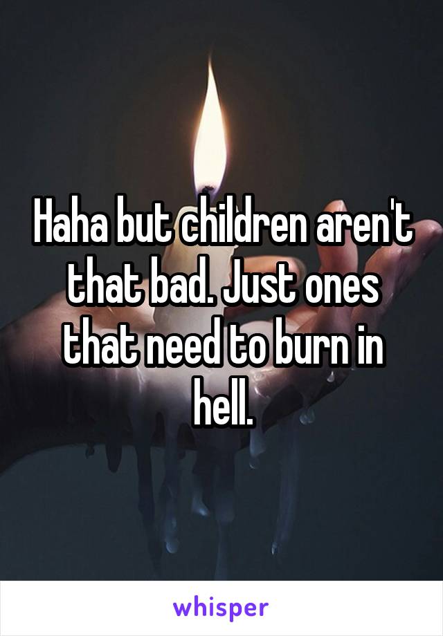 Haha but children aren't that bad. Just ones that need to burn in hell.