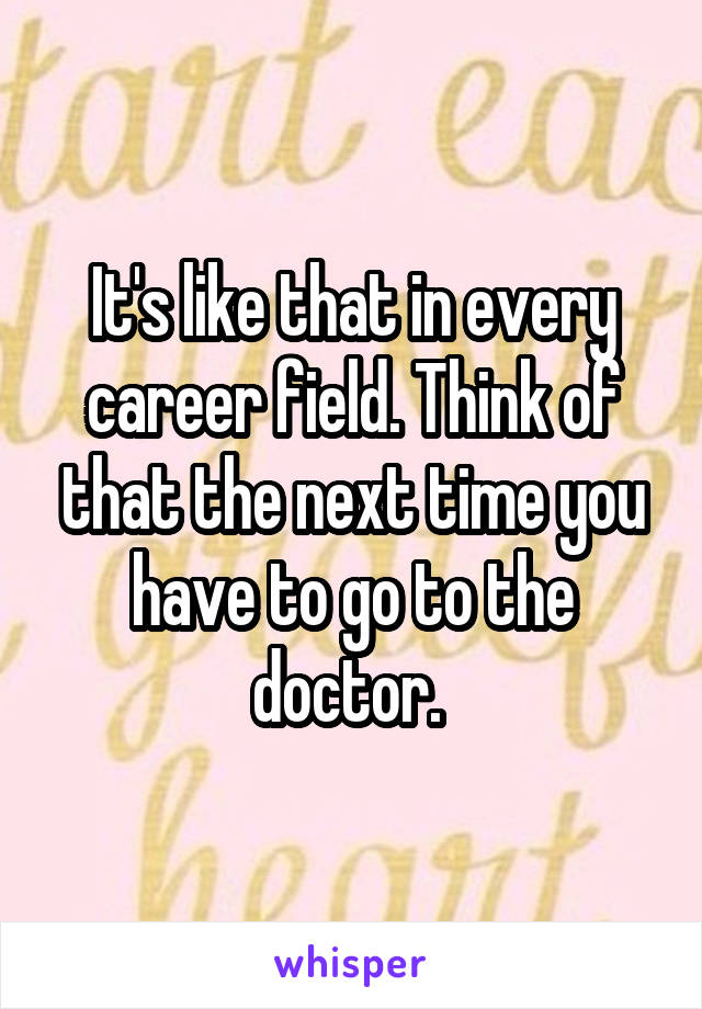 It's like that in every career field. Think of that the next time you have to go to the doctor. 