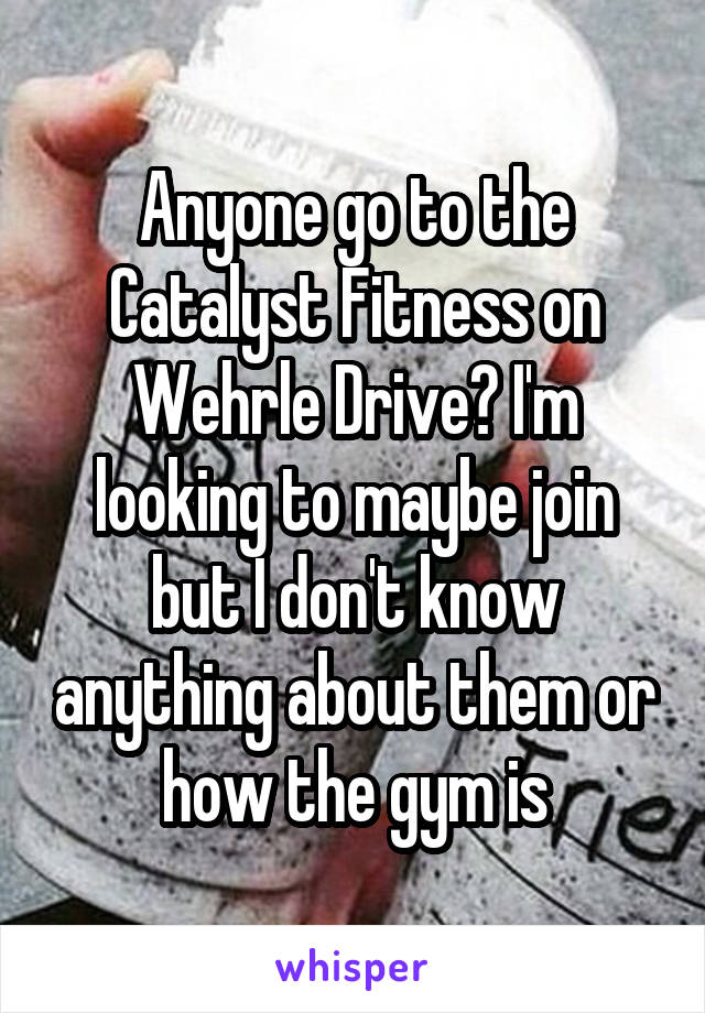 Anyone go to the Catalyst Fitness on Wehrle Drive? I'm looking to maybe join but I don't know anything about them or how the gym is