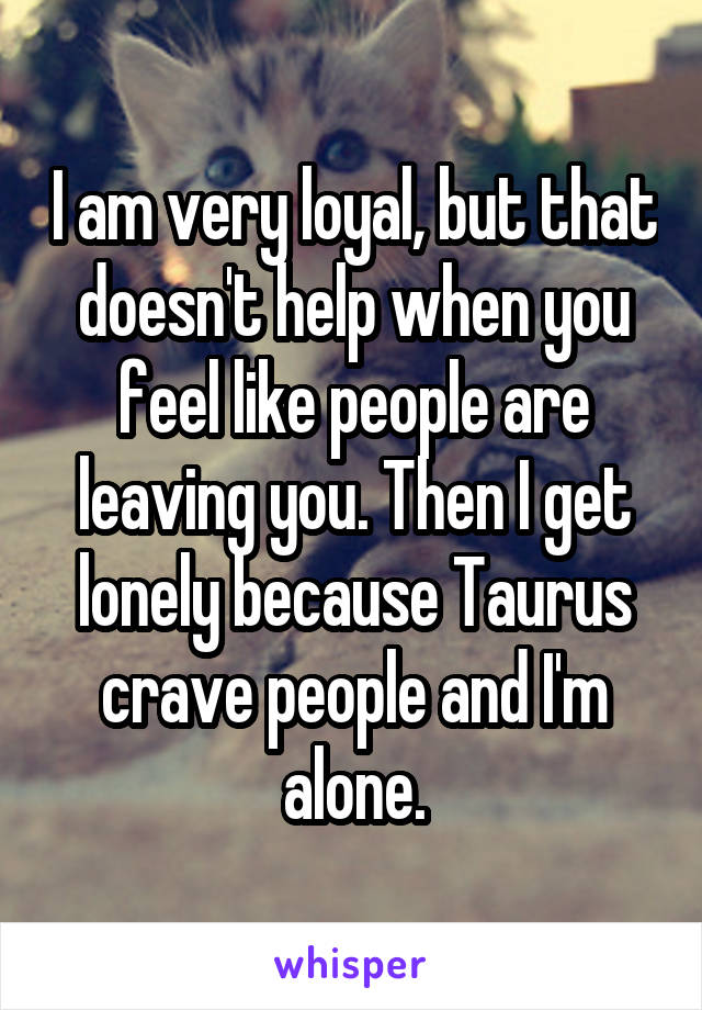 I am very loyal, but that doesn't help when you feel like people are leaving you. Then I get lonely because Taurus crave people and I'm alone.