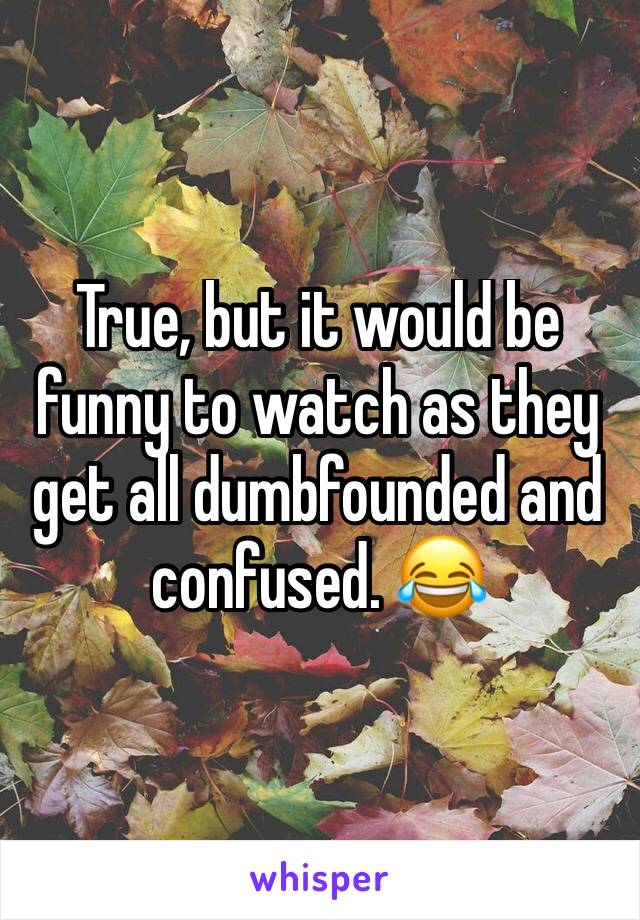 True, but it would be funny to watch as they get all dumbfounded and confused. 😂