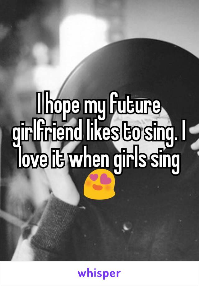 I hope my future girlfriend likes to sing. I love it when girls sing 😍