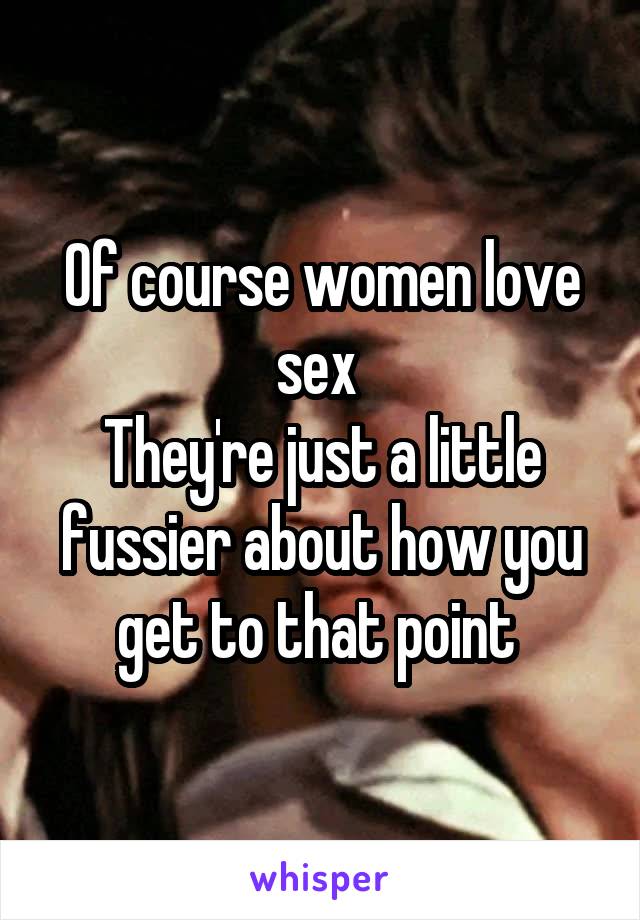 Of course women love sex 
They're just a little fussier about how you get to that point 