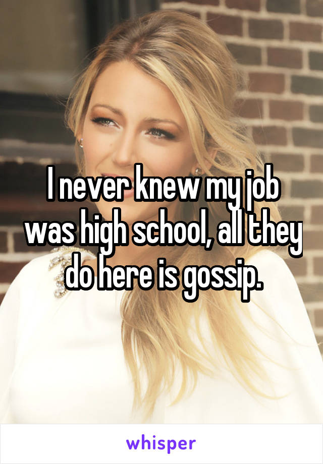 I never knew my job was high school, all they do here is gossip.