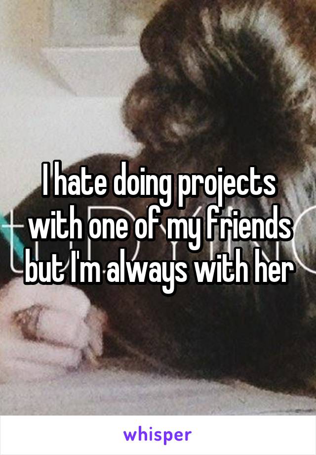 I hate doing projects with one of my friends but I'm always with her