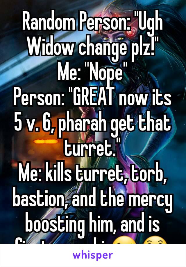 Random Person: "Ugh Widow change plz!"
Me: "Nope"
Person: "GREAT now its 5 v. 6, pharah get that turret."
Me: kills turret, torb, bastion, and the mercy boosting him, and is first on a obj.😜😛