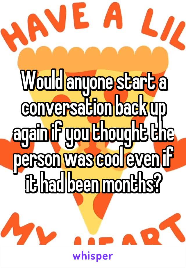 Would anyone start a conversation back up again if you thought the person was cool even if it had been months?