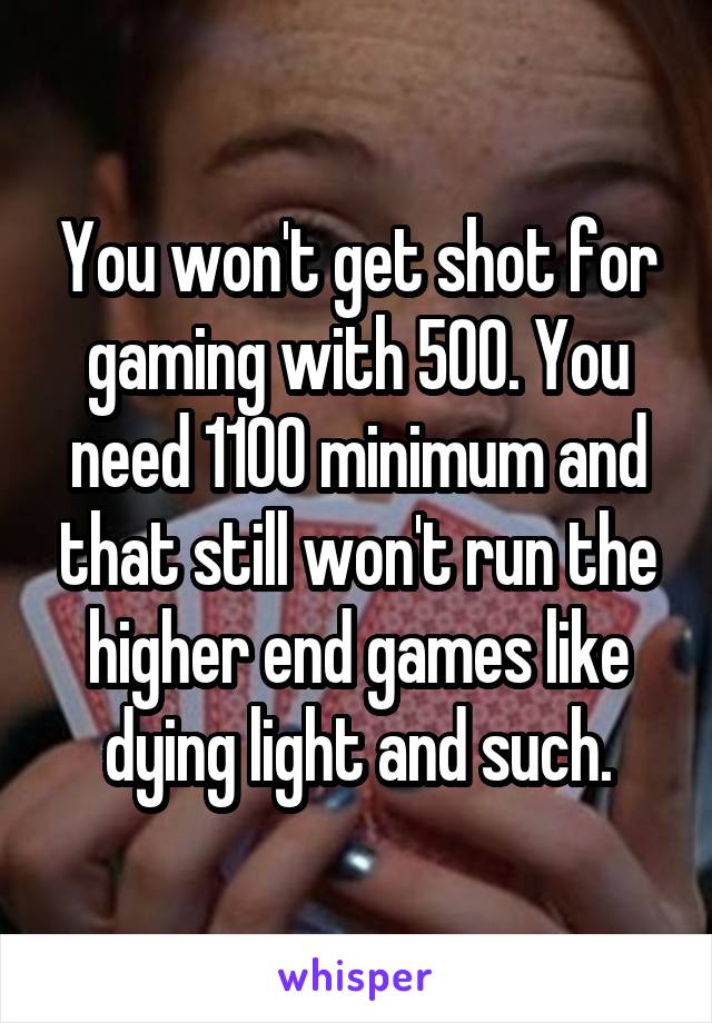 You won't get shot for gaming with 500. You need 1100 minimum and that still won't run the higher end games like dying light and such.