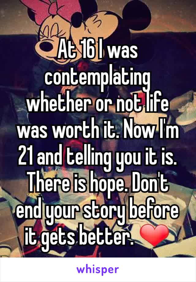 At 16 I was contemplating whether or not life was worth it. Now I'm 21 and telling you it is. There is hope. Don't end your story before it gets better. ❤