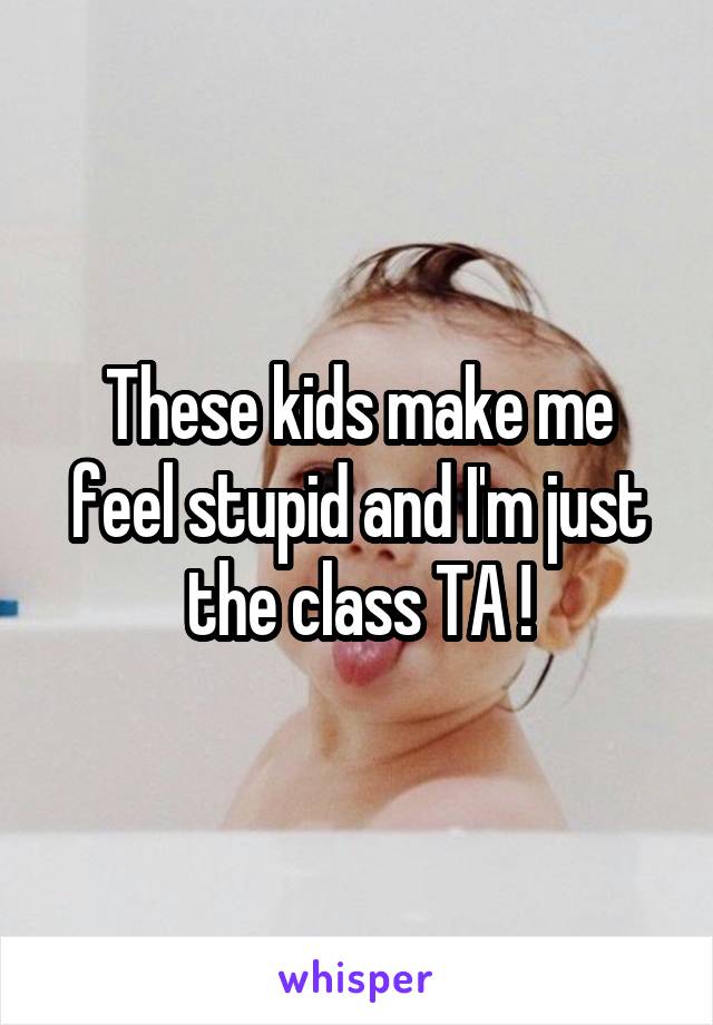 These kids make me feel stupid and I'm just the class TA !