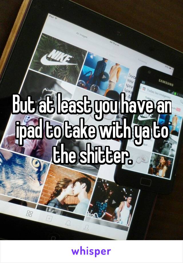 But at least you have an ipad to take with ya to the shitter.