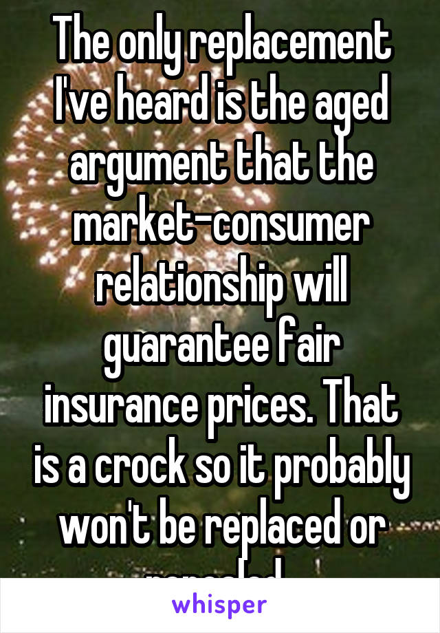 The only replacement I've heard is the aged argument that the market-consumer relationship will guarantee fair insurance prices. That is a crock so it probably won't be replaced or repealed. 