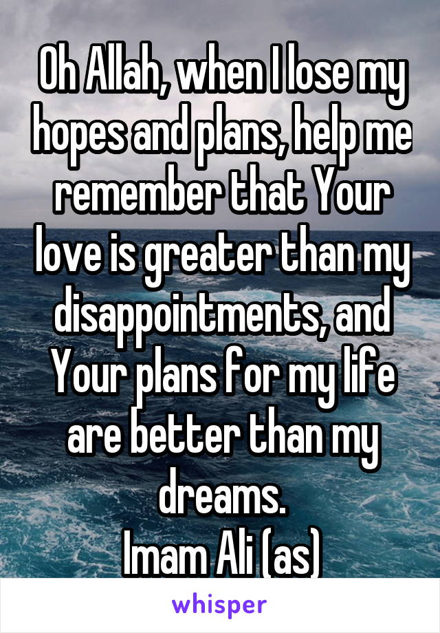 Oh Allah, when I lose my hopes and plans, help me remember that Your love is greater than my disappointments, and Your plans for my life are better than my dreams.
Imam Ali (as)