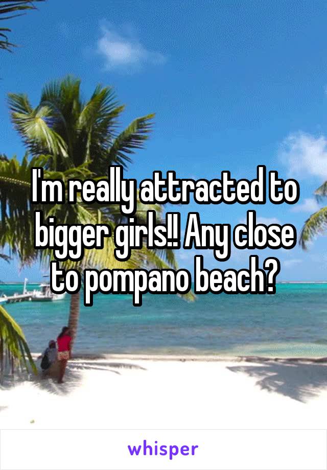 I'm really attracted to bigger girls!! Any close to pompano beach?