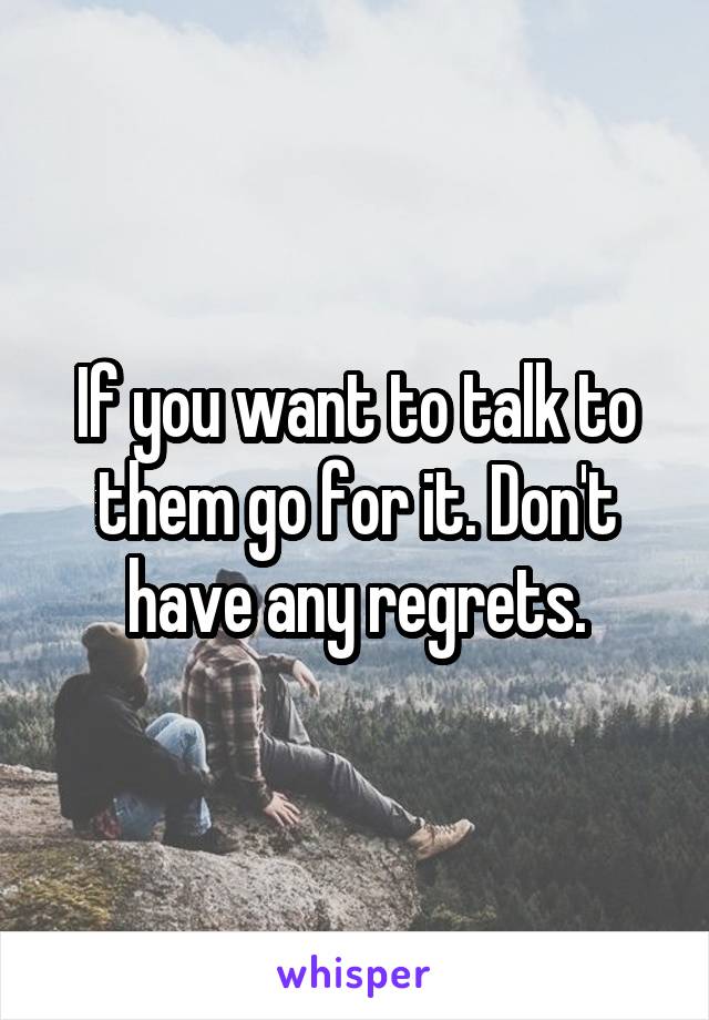 If you want to talk to them go for it. Don't have any regrets.