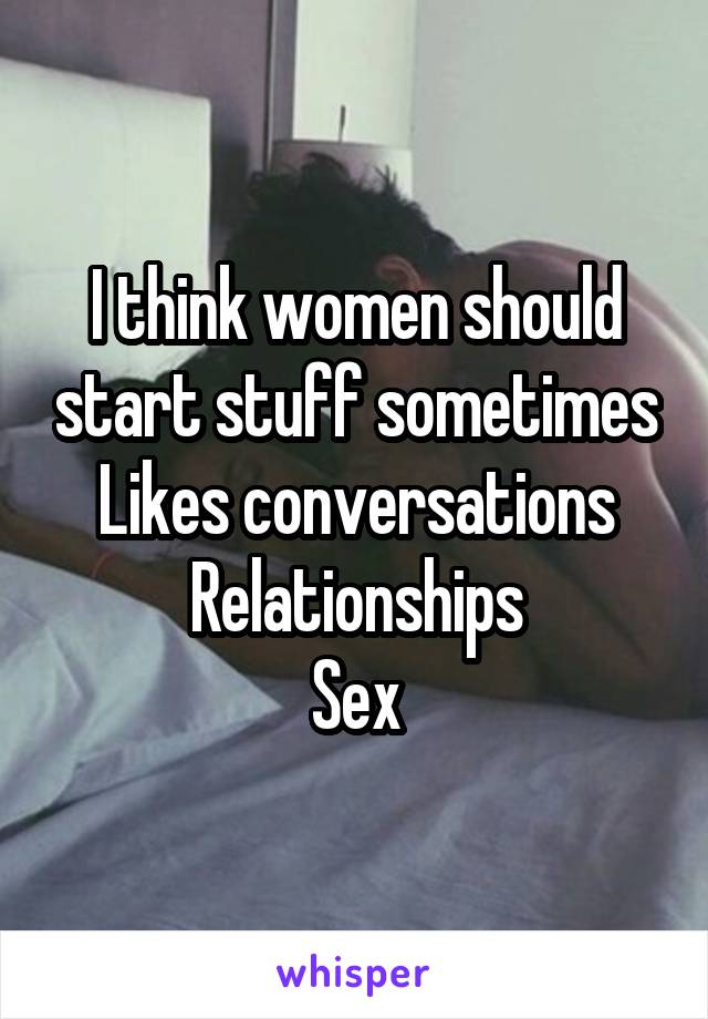 I think women should start stuff sometimes
Likes conversations
Relationships
Sex