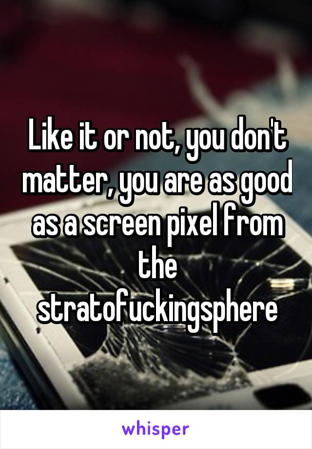 Like it or not, you don't matter, you are as good as a screen pixel from the stratofuckingsphere