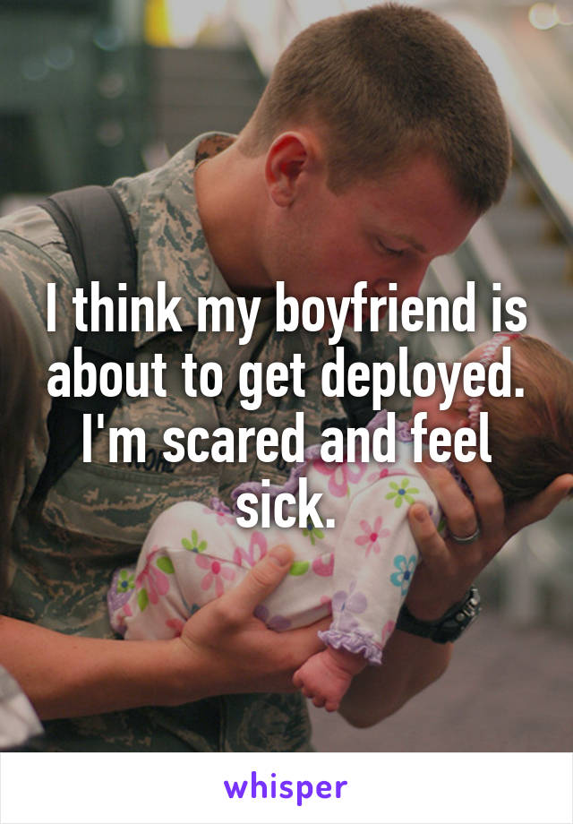 I think my boyfriend is about to get deployed. I'm scared and feel sick.