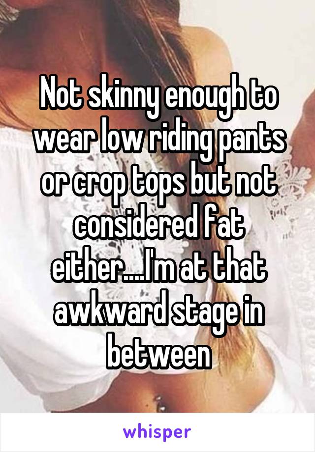 Not skinny enough to wear low riding pants or crop tops but not considered fat either....I'm at that awkward stage in between