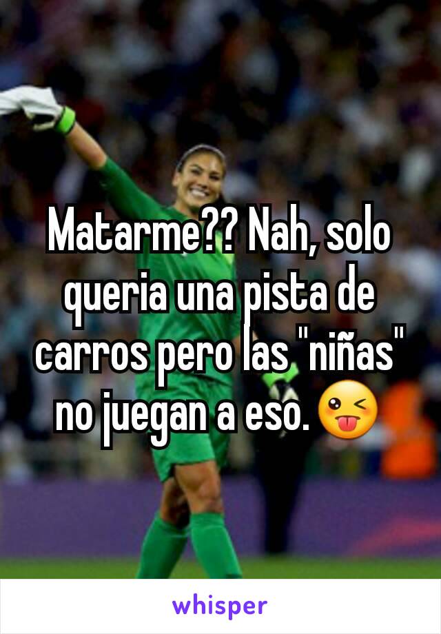 Matarme?? Nah, solo queria una pista de carros pero las "niñas" no juegan a eso.😜