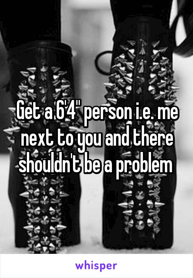 Get a 6'4" person i.e. me next to you and there shouldn't be a problem 