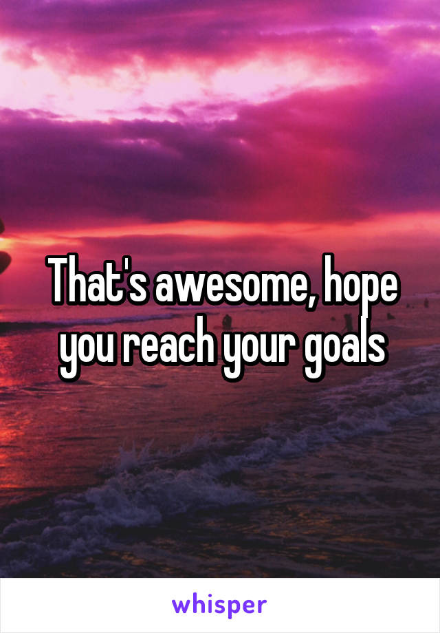 That's awesome, hope you reach your goals