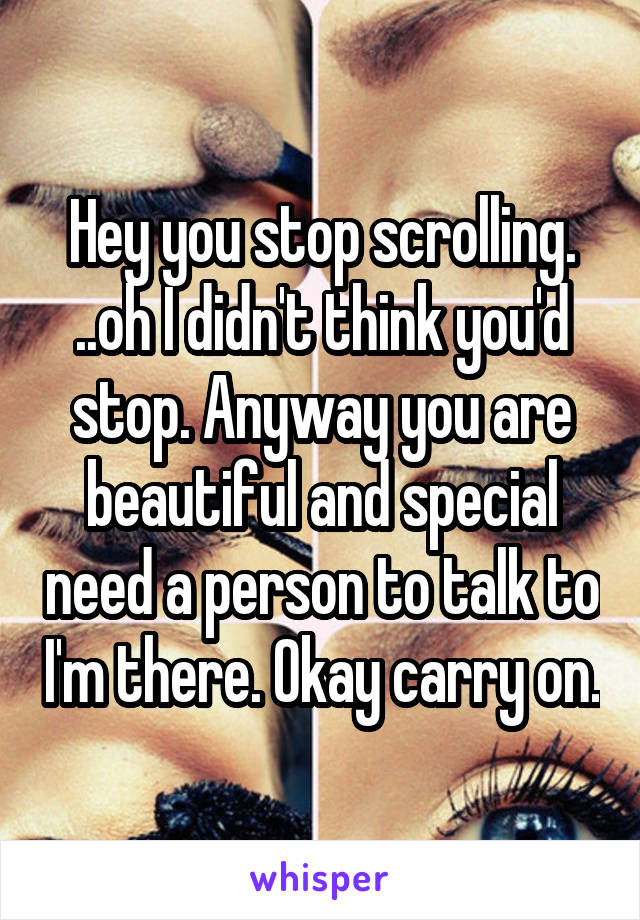 Hey you stop scrolling. ..oh I didn't think you'd stop. Anyway you are beautiful and special need a person to talk to I'm there. Okay carry on.