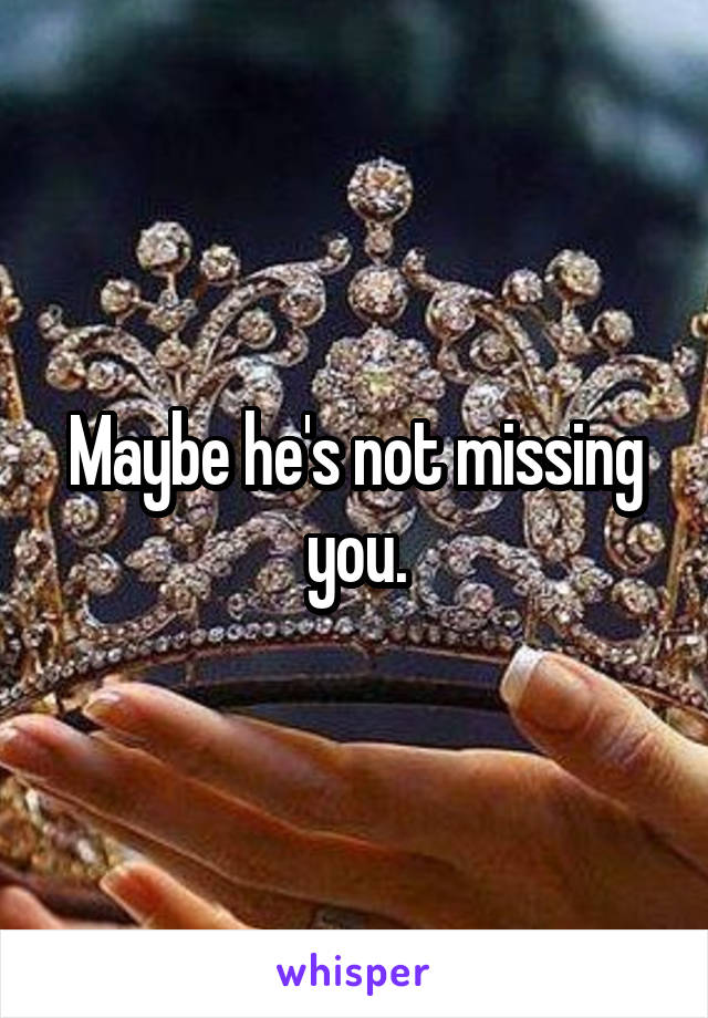 Maybe he's not missing you.