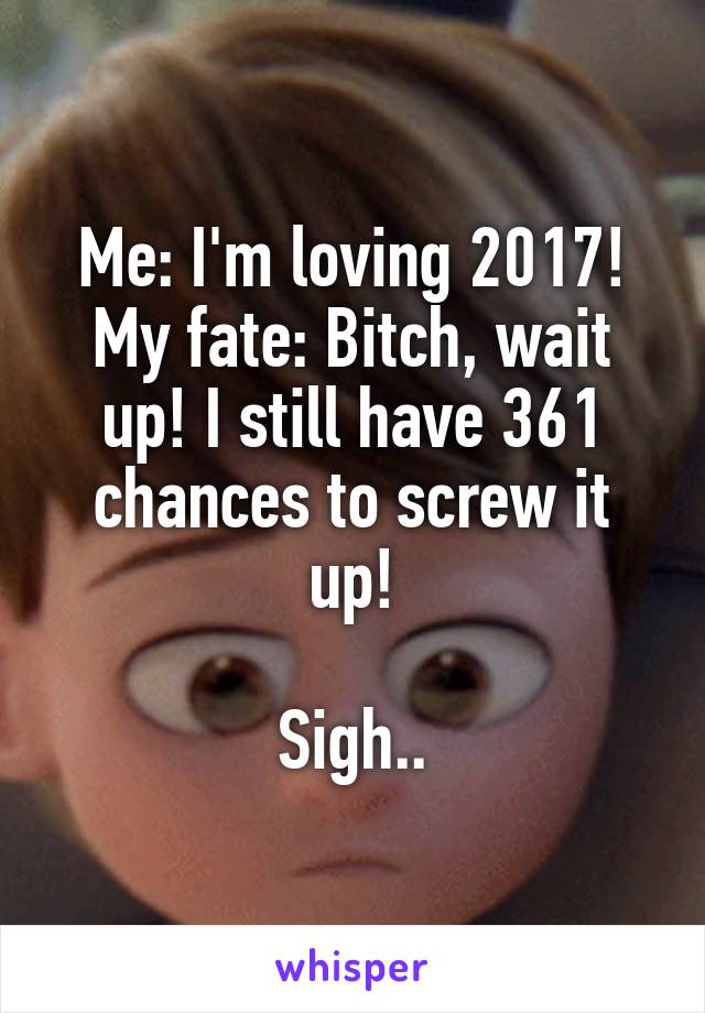 Me: I'm loving 2017!
My fate: Bitch, wait up! I still have 361 chances to screw it up!

Sigh..