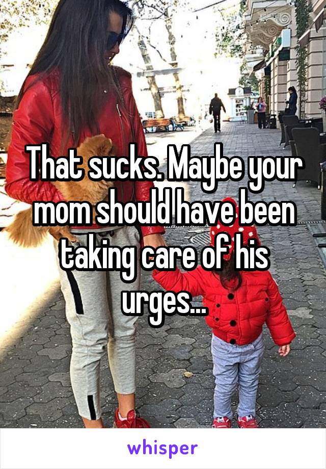 That sucks. Maybe your mom should have been taking care of his urges...