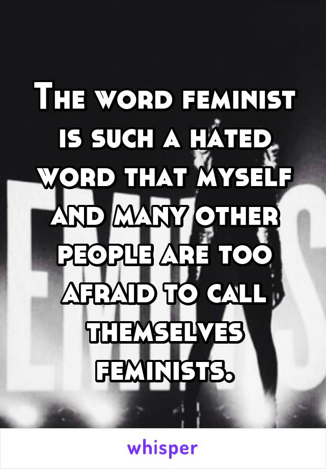 The word feminist is such a hated word that myself and many other people are too afraid to call themselves feminists.