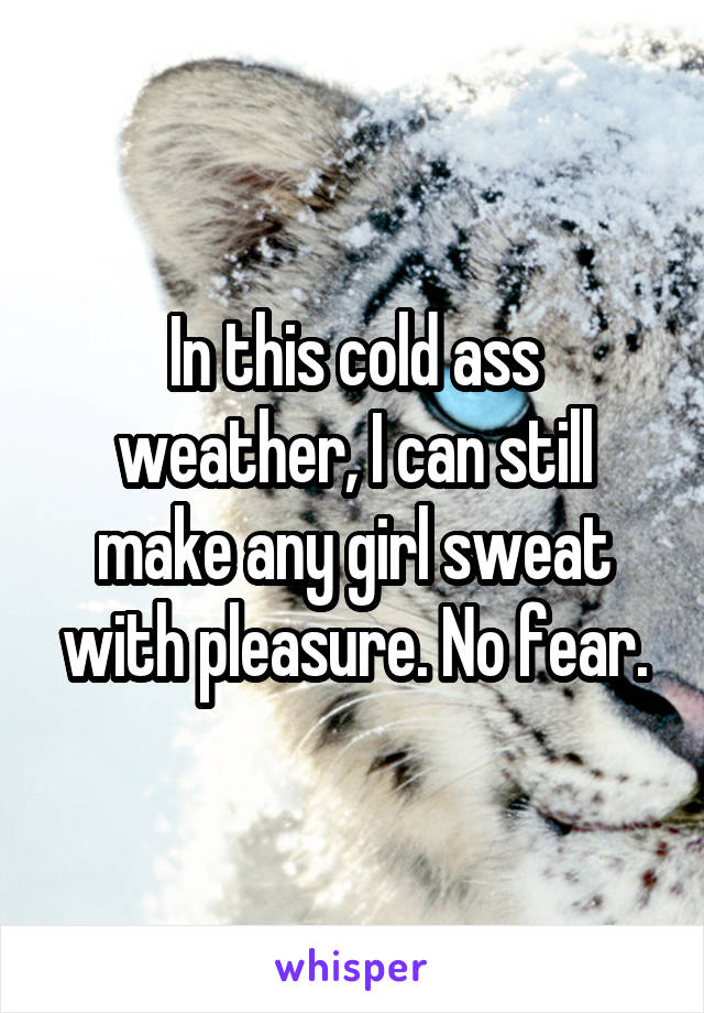 In this cold ass weather, I can still make any girl sweat with pleasure. No fear.