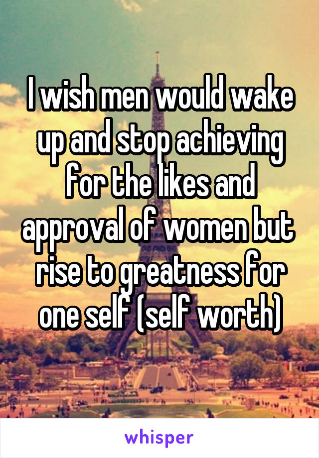 I wish men would wake up and stop achieving for the likes and approval of women but  rise to greatness for one self (self worth)
