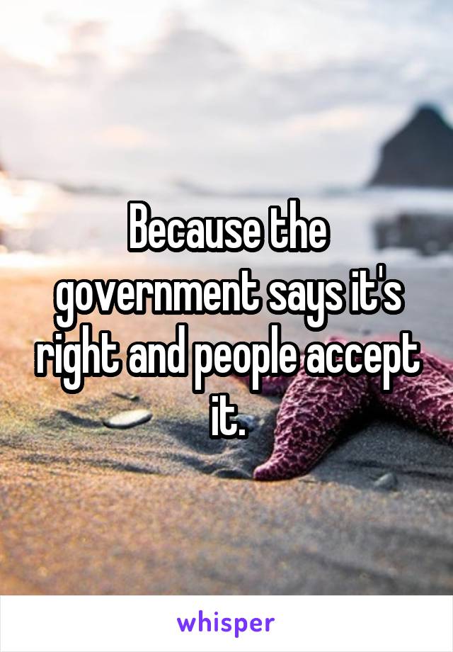 Because the government says it's right and people accept it.