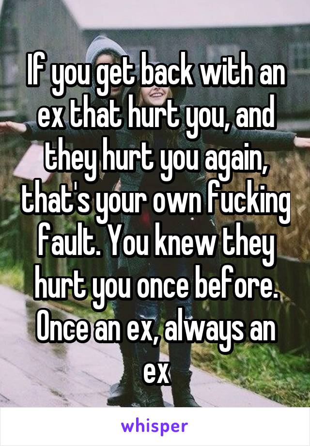 If you get back with an ex that hurt you, and they hurt you again, that's your own fucking fault. You knew they hurt you once before.
Once an ex, always an ex