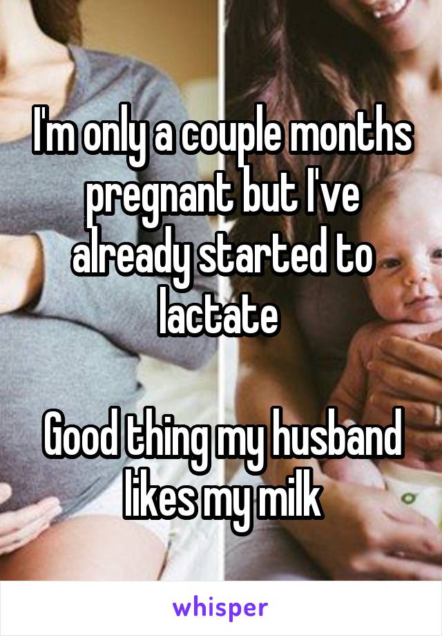 I'm only a couple months pregnant but I've already started to lactate 

Good thing my husband likes my milk