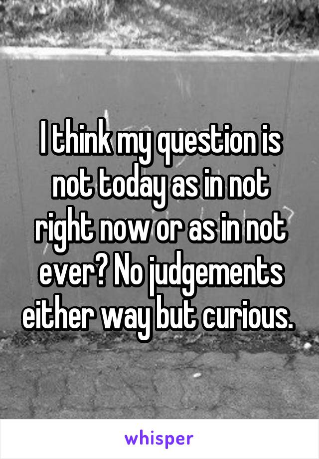 I think my question is not today as in not right now or as in not ever? No judgements either way but curious. 