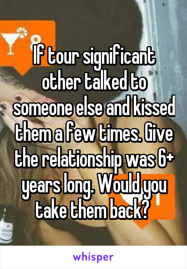 If tour significant other talked to someone else and kissed them a few times. Give the relationship was 6+ years long. Would you take them back? 